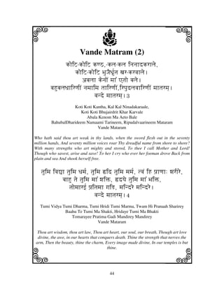 i                                    j
                         Vande Matram (2)
                                                                         j
                koiZ-koiZ kqV,-klj-klj injnjhdkrhlje,
                     koiZ-koiZ BjuJjED[tj xjr-krvjhlje.
                         abjljh kenjoN mjh% Atjo bjlje.
        bjHubjljDjhirqjIN njmjhimj tjhirqjIN,irpjudljvjhirqjIN mjhtjrmj].
                                vjnde mjhtjrmj].3
                    Koti Koti Kantha, Kal Kal Ninadakaraale,
                        Koti Koti Bhujairdrit Khar Karvale
                          Abala Kenom Ma Aeto Bale
         BahubalDharideem Namaami Tarineem, Ripudalvaarineem Mataram
                                 Vande Mataram

Who hath said thou art weak in thy lands, when the sword flesh out in the seventy
million hands, And seventy million voices roar Thy dreadful name from shore to shore?
With many strengths who art mighty and stored, To thee I call Mother and Lord!
Though who savest, arise and save! To her I cry who ever her foeman drove Back from
plain and sea And shook herself free.


   tjuimj ivj–h tjuimj Djmj[, tjuimj ›id tjuimj mjmj[, tvjN iH pj`hqjh: wjrIre,
              bjhHu tje tjuimj mjh% wjiŒ, ›dyje tjuimj mjh% BjiŒ,
                 tjomjhrf[ pj`itjmjh gjiR, mjindre mjindre.
                                vjnde mjhtjrmj].4
   Tumi Vidya Tumi Dharma, Tumi Hridi Tumi Marma, Twam Hi Pranaah Sharirey
               Baahu Te Tumi Ma Shakti, Hridaye Tumi Ma Bhakti
                  Tomarayee Pratima Gadi Mandirey Mandirey
                               Vande Mataram

 Thou art wisdom, thou art law, Thou art heart, our soul, our breath, Though art love
 divine, the awe, in our hearts that conquers death. Thine the strength that nerves the



k                                                                        l
arm, Then the beauty, thine the charm, Every image made divine, In our temples is but
                                         thine.




                                          44
 