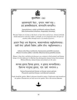 i                                    j
                                sjuBjhiQjtjh: (5)
                                                                         j
               agj`tjwcjtjuro vjedh:, pQVtj: sjwjrN Djnju:.
               fdN bj`h*mjimjdN~jh<jN, wjhpjhdipj wjrhdipj
               Agratashchaturo vedaah, prishthatah sasharam dhanuh,
               Idam brahmanidam kshaatram, shaapaadapi sharaadapi.

 The four Vedas are in front, at the back, we have bows and arrows. Armed with both
  intellectual power and also soldier’s strength, we are prepared to face all types of
                 enemies either through curse or by means of arrows.


  ahHhr injd^h Bjyj mjEETjunj#cj, sjhmjhnyjmjetjtj] pjwjuiBjnj[rhqjhmj].
   Gjmjo[ tjeQjhN aiDjko ivjwjeQj:,Djmje[qj HInj: pjwjuiBjssjmjhnj:
        Aahaara nidra bhaya maithuncha, Samanyameta pashubhir naraanam,
       Dharmo hi tesham adhiko visheshah, Dharmena heena pashubhissmanah.

 Hunger, sleep, fear, and physical pleasuers are common to both animals and human
 beings. It is the adherence to Dharma that distinguishes human beings from animals.
                Without Dharma, human beings and animals are the same.


      sjtyjmj] bj`Uyjhtj] ip'yjmj] bjU`yjhtj], nj bj`Uyjhtj] sjtyjmjip'yjmj].
         ip'yj#cj njhntjmj] bj`Uyjhtj], AQj: Gjmj[: sjnjhtjnj:
             Satyam bruyaat priyam bruyaat, na bruyaat satyam apriyam.
               Priyamcha naanritam bruyaat, esah dharmah sanatanah.

Truth should be spoken, What is pleasant should be spoken. Unpleasant truth should not
    be spoken. Pleasant lies are also not to be spoken. This is the ancient Dharma.



                                      D
k                                                                        l
                                          50
 