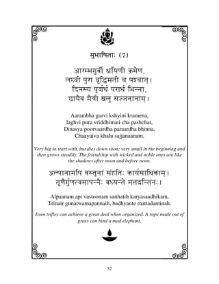 i                               j
                           sjuBjhiQjtjh: (7)
                                                               j
                  ahrmBjgjuvjI[ ~jiyjqjI k`mjeqj,
               ljGvjI pjurh vi•mjtjI cj pjwcjhtj].
                 idnjsyj pjUvjj[Dj[ pjrhDj[ iBjnnjh,
                ChyjEvj mjE<jI xjlju sjJJjnjhnjhmj].

                 Aarambha gurvi kshyini kramena,
               laghvi pura vriddhimati cha pashchat,
              Dinasya poorvaardha paraardha bhinna,
                   Chaayaiva khalu sajjanaanam.

Very big to start with, but dies down soon; very small in the beginning and
 then grows steadily. The friendship with wicked and noble ones are like
                  the shadows after noon and before noon.

       alpjhnjhmjipj vjstjUnjhN sjNHitj: khyj[sjhiDjkhmj].
         tqjEgju[qjtvjmjhpjnnjE: bjDyjntje mj$jdintjnj:.
       Alpaanam api vastoonam sanhatih karyasaadhikam,
      Trinair gunatwamapannaih, badhyante mattadantinah.
Even trifles can achieve a great deal when organized. A rope made out of
                     grass can bind a mad elephant.


                                 D
k                                                              l
                                    52
 