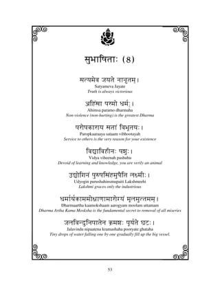 i                                  j                                    j
                         sjuBjhiQjtjh: (8)

                      sjtyjmjevj Jjyjtje njhntjmj].
                               Satyameva Jayate
                           Truth is always victorious


                         aiHNsjh pjrmjo Djmj[:].
                         Ahimsa paramo dharmaha
              Non-violence (non-hurting) is the greatest Dharma


                    pjropjkhrhyj sjtjhN ivjBjUtjyj:.
                      Paropkaaraaya sataam vibhootayah
             Service to others is the very reason for your existence


                          ivj–hivjHInj: pjwju:.
                           Vidya viheenah pashuhu
          Devoid of learning and knowledge, you are verily an animal


                F–oigjnjN pju=QjisjNHmjupjEitj lj~mjI:.
                   Udyogin purushahinsmupaiti Lakshmeehi
                     Lakshmi graces only the industrious


           Djmjh[Tj[khmjmjo~jhqjhmjhrogyjN mjUljmjuttjmjmj].
           Dharmaartha kaamokshaam aarogyam moolam uttamam
Dharma Artha Kama Mosksha is the fundamental secret to removal of all miseries


             Jjljivjnduinjpjhtjenj k`mjwj: pjUyj[tje GjZ:.
              Jalavindu nipaatena kramashaha pooryate ghataha
     Tiny drops of water falling one by one gradually fill up the big vessel.



k                                                                       l
                                       53
 