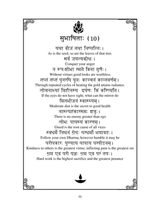 i                                j
                        sjuBjhiQjtjh: (10)
                                                                  j
                     yjTjh bjIJjN tjTjh injQpjittj:.
               As is the seed, so are the leaves of that tree.
                           sjvj[N Jjyjtyjko`Dj:.
                            Conquer your anger
                   nj +pj-wjoBjh rmjtje ibjnjh gjuqjE:.
                Without virtues good looks are worthless
          tjptjN tjptjN pjunjripj pjunj: kh#cjnjN khntjvjqj[mj].
      Through repeated cycles of heating the gold attains radiance.
         ljocjnjhByjhN ivjHInjsyj dpj[qj: ikN kirQyjitj.
           If the eyes do not have sight, what can the mirror do
                        imjtjBjoJjnjN svjhsTyjmj].
                Moderate diet is the secret to good health
                       njhstyjHNkhrsjmj: wj<ju:.
                    There is no enemy greater than ego
                       ljoBj: pjhpjsyjN khrqjmj].
                    Greed is the root cause of all vices
              svjDjmje[ injDjnjN Wj`eyj: pjrDjmjo[ BjyjhvjH:.
          Follow your own Dharma, however humble it may be
              pjropjkhr: pjuqyjhyj pjhpjhyj pjrpjILnjmj].
Kindness to others is the greatest virtue, inflicting pain is the greatest sin
              Wj`mj Avj pjro yj@j: Wj`mj Avj pjrN tjpj:.
       Hard work is the highest sacrifice and the greatest penance




k                                 D
                                                                  l
                                     55
 