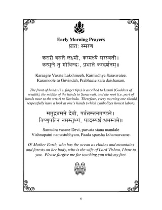 i                               j
                     Early Morning Prayers
                                                               j
                             pj`htj: smjrqj

           krhgj`e vjsjtje lj~mjI, krmjDyje sjrsvjtjI.
           krmjUlje tju gjoivjnd:, pj`Bjhtje krdwj[njmj]
      Karaagre Vasate Lakshmeeh, Karmadhye Saraswatee.
       Karamoole tu Govindah, Prabhaate kara darshanam.

   The front of hands (i.e. finger tips) is ascribed to Laxmi (Goddess of
  wealth), the middle of the hands to Saraswati, and the root (i.e. part of
hands near to the wrist) to Govinda. Therefore, every morning one should
 respectfully have a look at one’s hands (which symbolizes honest labor).

             sjmjud`vjsjnje devjI, pjvj[tjstjnjmjqLlje.
         ivjQqjupjitnj njmjstjuByjN, pjhdspjwj[ ~jmjsvjmje
          Samudra vasane Devi, parvata stana mandale
    Vishnupatni namastubhyam, Paada sparsha kshamasvame.

 O! Mother Earth, who has the ocean as clothes and mountains
and forests on her body, who is the wife of Lord Vishnu, I bow to
     you. Please forgive me for touching you with my feet.


                                S
k                                                              l
                                    6
 