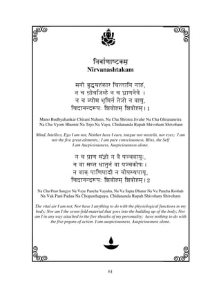 i                                     j                                   j
                                 injvjh[qjhQZkm]j
                              Nirvanashtakam

                       mjnjo bju•]yjHNkhr icjttjhinj njhHN,
                       nj cj Wj`o<jiJjvHe nj cj Gj`hqjnje<je .
                       nj cj vyjomj BjUimjnj[ tjeJjo nj vjhyju,
                     icjdhnjnd+pj: iwjvjoHmj] iwjvjoHmj].1
  Mano Budhyahankar Chitani Nahum, Na Cha Shrotra Jivahe Na Cha Ghrananetra
  Na Cha Vyom Bhumir Na Tejo Na Vayu, Chidananda Rupah Shivoham Shivoham

Mind, Intellect, Ego I am not, Neither have I ears, tongue nor nostrils, nor eyes; I am
         not the five great elements,; I am pure consciousness, Bliss, the Self
                      I am Aucpiciousness, Auspiciousness alone.

                       nj cj pj`hqj sjN@jo nj vjE pj#cjvjhyju:,
                      nj vjh sjptj Djhtjunj[ vjh pj#cjkoQj:.
                      nj vjhk] pjhiqjpjhdO nj cjopjsTjpjhyjU,
                     icjdhnjnd+pj: iwjvjoHmj] iwjvjoHmj].2
 Na Cha Pran Sangyo Na Vaye Pancha Vayuhu, Na Va Sapta Dhatur Na Va Pancha Koshah
   Na Vak Pani Padau Na Chopasthapayu, Chidananda Rupah Shivoham Shivoham

The vital air I am not, Nor have I anything to do with the physiological functions in my
 body; Nor am I the seven-fold material that goes into the building up of the body; Nor
am I in any way attached to the five sheaths of my personality; have nothing to do with
         the five prgans of action. I am auspiciousness, Auspiciousness alone.




                                       D
k                                                                         l
                                          61
 