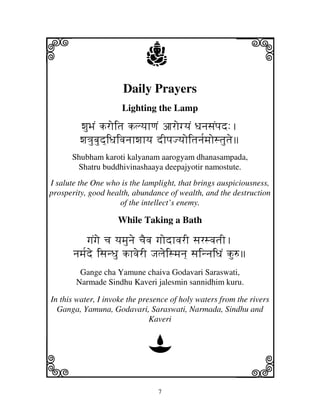 i                            j                           j
                      Daily Prayers
                      Lighting the Lamp

         wjuBjN kroitj klyjhqjN ajrogyjN DjnjsjNpjd:.
         wj<jubjud]iDjivjnjhwjhyj dIpjJyjoitjnj[mjostjutje
      Shubham karoti kalyanam aarogyam dhanasampada,
       Shatru buddhivinashaaya deepajyotir namostute.
I salute the One who is the lamplight, that brings auspiciousness,
prosperity, good health, abundance of wealth, and the destruction
                     of the intellect’s enemy.

                    While Taking a Bath

            gjNgje cj yjmjunje cjEvj gjodhvjrI sjrsvjtjI.
       njmj[de isjnDju khvjerI Jjljeismjnj] sjinnjiDjN ku=
        Gange cha Yamune chaiva Godavari Saraswati,
       Narmade Sindhu Kaveri jalesmin sannidhim kuru.

In this water, I invoke the presence of holy waters from the rivers
  Ganga, Yamuna, Godavari, Saraswati, Narmada, Sindhu and
                               Kaveri


                              D
k                                                        l
                                 7
 