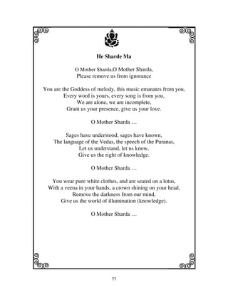 i                         j
                      He Sharde Ma
                                                      j
             O Mother Sharda,O Mother Sharda,
              Please remove us from ignorance

You are the Goddess of melody, this music emanates from you,
         Every word is yours, every song is from you,
              We are alone, we are incomplete,
          Grant us your presence, give us your love.

                    O Mother Sharda …

         Sages have understood, sages have known,
    The language of the Vedas, the speech of the Puranas,
              Let us understand, let us know,
              Give us the right of knowledge.

                    O Mother Sharda …

   You wear pure white clothes, and are seated on a lotus,
  With a veena in your hands, a crown shining on your head,
            Remove the darkness from our mind,
       Give us the world of illumination (knowledge).

                    O Mother Sharda …




k                                                     l
                             77
 