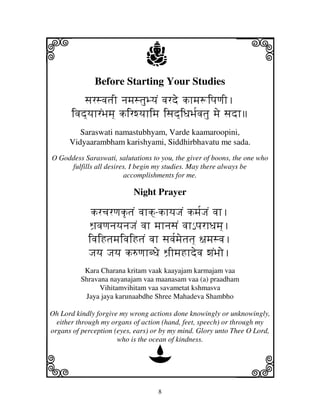 i                              j
              Before Starting Your Studies
                                                             j
           sjrsvjtjI njmjstjuByjN vjrde khmj+ipjqjI.
       ivjd]yjhrNBjmj] kirwyjhimj isjd]iDjBj[vjtju mje sjdh
         Saraswati namastubhyam, Varde kaamaroopini,
      Vidyaarambham karishyami, Siddhirbhavatu me sada.
O Goddess Saraswati, salutations to you, the giver of boons, the one who
     fulfills all desires. I begin my studies. May there always be
                        accomplishments for me.

                           Night Prayer

             krcjrqjk|tjN vjhk]-khyjJjN kmj[JjN vjh.
            Wj`vjqjnjyjnjJjN vjh mjhnjsjN vjh€ pjrhDjmj].
            ivjiHtjmjivjiHtjN vjh sjvj[mjetjtj] ~jmjsvj.
            Jjyj Jjyj k=qjhbDje Wj`ImjHhdevj wjNBjo.
           Kara Charana kritam vaak kaayajam karmajam vaa
          Shravana nayanajam vaa maanasam vaa (a) praadham
                Vihitamvihitam vaa savametat kshmasva
           Jaya jaya karunaabdhe Shree Mahadeva Shambho

Oh Lord kindly forgive my wrong actions done knowingly or unknowingly,
  either through my organs of action (hand, feet, speech) or through my
organs of perception (eyes, ears) or by my mind. Glory unto Thee O Lord,
                      who is the ocean of kindness.

                                D
k                                                            l
                                   8
 