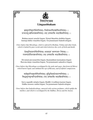 i                                                                             j
a
a
                                         j
                                     iljNgjhQZkmj
                                 Lingaashtakam

              bj`*mjurhirsjurhicj[tjiljNgjmj].injmj[ljBjhiQjtjwjoiBjtjiljNgjmj]..
           JjnmjJjdu:xjivjnjhwjkiljNgjmj].tjtj] pj`qjmjhimj sjdhiwjvjiljNgjmj]..

            Brahma murari surachit lingam, Nirmal bhaashita shobhita lingam.
           Janmaja dukha vinaashita lingam, Tat pranamaami Sadashivalingam.

    I bow before that Shivalinga, which is adored by Brahma, Vishnu and other Gods,
      which is hailed by pure words and which destroys the cycle of birth and death.

               devjmjuinjpj`vjrhicj[tjiljNgjmj].khmjdHN k=qjhkr iljNgjmj]..
             rhvjqjdpj[ivjnjhwjnjiljNgjmj].tjtj] pj`qjmjhimj sjdhiwjvjiljNgjmj]..

           Devamuni pravaraarchita lingam, Kaamadaham karunaakara lingam
          Raavana darpa vinaashina lingam, Tat pranamaami sadaashiva lingam.

    I bow before that Shivalinga worshipped by the gods and sages, that form (of Shiva)
       which burnt Cupid, and subdued the ego of Ravana, and of infinite compassion.


              sjvj[sjugjinDjsjuljoipjtjiljNgjmj].bjui•ivjvjDj[njkhrqjiljNgjmj]..
            isj•sjurhsjurvjindtjiljNgjmj].tjtj] pj`qjmjhimj sjdhiwjvjiljNgjmj]..

           Sarva sugandhi sulopita lingam, Buddhi vivardhana kaarana lingam,
           Siddha surasura vandita lingam, Tat pranamaami Sadashivalingam.

    I bow before that Sadashivalinga, smeared with various perfumes, which uplifts the
         intellect, and which is worshipped by the Siddhas, Devas and the Asuras.




k                                                                             l
                                             87
 