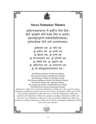 i                                    j
                     Surya Namaskar Mantra
                                                                         j
              ahidtyjnjmjskhrnj] yje kuvj[intj idnje idnje.
              dIDj[ ahyjubj[ljN vjIyj[ tjeJjsj] tjeQjhN cj Jjhyjtje.
               akhljmtyjuHrqjN sjvj[vyjhiDjivjnjhwjnjmj].
               sjUyj[pjhdodkN tjITj[N JjVre DjhryjhmyjHmj].
                           imj<jhyj njmj:        rvjyje njmj:
                            sjUyj[hyj njmj:     Bjhnjvje njmj:
                             xjgjhyj njmj:       pjuQqje njmj:
                       iHrqyjgjBjh[yj njmj:         mjrIcjyje njmj:
                          sjivj<je njmj:        ajkh[yj njmj:
                       ajidtyjhyj njmj:          Bjhskrhyj njmj:
                         Wj`I sjivjtsjUyj[njhrhyjqjhyj njmj:.
                       Om Mitraaya Namah, Om Ravaye Namah,
                      Om Suryaaya Namah, Om Bhaanave Namah,
                       Om Khagaaya Namah, Om Pushne Namah,
                  Om Hiranya-garbhaaya Namah, Om Mariche Namah,
                       Om Savitre Namah, Om Aarkaaya Namah,
                   Om Aadityaaya Namah, Om Bhaaskaraaya Namah.
                      Om Shree Savitrisoorya Narayanaaya Namah.
 Salutations to Him who is my friend. Salutations to Him who is the cause for change.
Salutations to Him who propels everyone into activity. Salutations to Him who is in the
    form of light. Salutations to Him who moves in the Sky. Salutations to Him who
  nourishes all. Salutations to Him who contains everything. Salutations to Him who
   possesses rays. Salutations to Him who is the son of Aditi. Salutations to Him who
produces everything. Salutations to Him who is fit to be worshipped. Salutations to Him




k
                                who is the cause of luster.



                                    I                                    l
                                          9
 