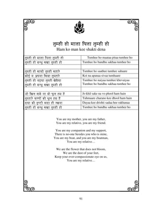 i                                       j                                j
                         tjumHI Ho mjhtjh ipjtjh tjumHI Ho
                            Ham ko man kee shakti dena

tjumHI Ho mjhtjh ipjtjh tjumHI Ho                 Tumhee ho maataa pitaa tumhee ho
tjumHI Ho bjnDju sjxjh tjumHI Ho               Tumhee ho bandhu sakhaa tumhee ho


tjumHI Ho sjhTjI tjumHI sjHhre                 Tumhee ho saathee tumhee sahaare
kof[ nj apjnjh isjvjh tjumHhre                 Koi na apanaa sivaa tumhaare
tjumHI Ho njfyjh tjumHI xjevjEyjh              Tumhee ho naiyaa tumhee khevaiyaa
tjumHI Ho bjnDju sjxjh tjumHI Ho               Tumhee ho bandhu sakhaa tumhee ho


Jjo ixjlj sjke njh vjo PUlj Hmj HeN            Jo khil sake na vo phool ham hain
tjumHhre cjrqjoN kI DjUlj Hmj HEN              Tuhmaare charano kee dhool ham hain
dyjh kI d|QZI sjdh HI rxjnjh                   Dayaa kee drishti sadaa hee rakhanaa
tjumHI Ho bjnDju sjxjh tjumHI Ho               Tumhee ho bandhu sakhaa tumhee ho


                           You are my mother, you are my father,
                           You are my relative, you are my friend.

                          You are my companion and my support,
                         There is no-one besides you who is mine,
                         You are my boat, and you are my boatman,
                                   You are my relative…

                           We are the flower that does not bloom,
                                We are the dust of your feet,
                          Keep your ever-compassionate eye on us,
                                   You are my relative…




k                                                                        l
                                             91
 