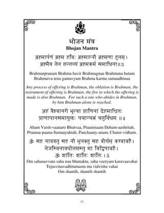 i                            j
                          BjoJjnj mjN<j
                                                         j
                        Bhojan Mantra
     bj`*mjhpj[qjN bj`*mj Hivj: bj`*mjhgnjO bj`*mjqjh Hutjmj].
         bj`*mjEvj tjenj gjntjvyjN bj`*mjkmj[ sjmjhiDjnjh3
  Brahmarpranam Brahma havir Brahmagnau Brahmana hutam
    Brahmaiva tena gantavyam Brahma karma samaadhinaa
 Any process of offering is Brahman, the oblation is Brahman, the
instrument of offering is Brahman, the fire to which the offering is
 made is also Brahman. For such a one who abides in Brahman,
                by him Brahman alone is reached.

         aHN vjEwvjhnjro BjUtvjh pj`hiqjnjhN deHmjhiW'tj:
        pj`hqjhpjhnjsjmjhyjuŒ: pjcjhnyjœN cjtjuivj[Djmj 4
  Aham Vaish-vaanaro Bhutvaa, Praaninaam Deham-aashritah,
 Praanaa-paana-Samaayuktah, Panchaany-anam, Chatur-vidham.

      sjH njhvjvjtju sjH njO BjunjKtju sjH vjIyj[mj] krvjhvjHE.
          tjeJjisvjnjhvjDjItjmjstju mjh ivji”QjhvjHE.
                     wjhNitj: wjhNitj: wjhNitj:.5
Om sahanavvatu saha nau bhunaktu, saha veeryam karavaavahai
         Tejasvinavadhitamastu ma vidvisha vahai
                Om shantih, shantih shantih



k                            S                           l
                                 11
 