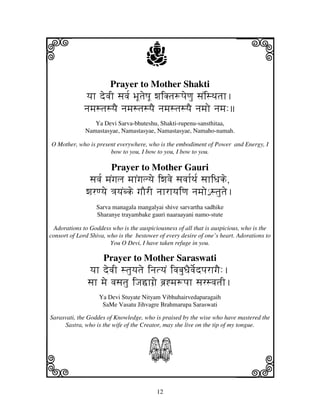 i                                     j                                   j
                        Prayer to Mother Shakti
              yjh devjI sjvj[ BjUtjeQjU wjiKtj+pjeqju sjNisTjtjh.
             njmjstjsyjE njmjstjsyjE njmjstjsyjE njmjo njmj:
                 Ya Devi Sarva-bhuteshu, Shakti-rupenu-sansthitaa,
              Namastasyae, Namastasyae, Namastasyae, Namaho-namah.

O Mother, who is present everywhere, who is the embodiment of Power and Energy, I
                      bow to you, I bow to you, I bow to you.

                        Prayer to Mother Gauri
               sjvj[ mjNgjlj mjhNgjlyje iwjvje sjvjh[Tj[ sjhiDjke,
              wjrqyje <jyjNbke gjOrI njhrhyjiqj njmjo€ stjutje.
                  Sarva managala mangalyai shive sarvartha sadhike
                  Sharanye trayambake gauri naaraayani namo-stute

  Adorations to Goddess who is the auspiciousness of all that is auspicious, who is the
consort of Lord Shiva, who is the bestower of every desire of one’s heart. Adorations to
                        You O Devi, I have taken refuge in you.

                     Prayer to Mother Saraswati
               yjh devjI stjuyjtje injtyjN ivjbjuDjEvje[dpjrhgjE:.
               sjh mje vjsjtju iJjšhgj`e bj`*mj+pjh sjrsvjtjI.
                   Ya Devi Stuyate Nityam Vibhuhairvedaparagaih
                    SaMe Vasatu Jihvagre Brahmarupa Saraswati

Sarasvati, the Goddes of Knowledge, who is praised by the wise who have mastered the
     Sastra, who is the wife of the Creator, may she live on the tip of my tongue.




k                                      S
                                                                          l
                                          12
 