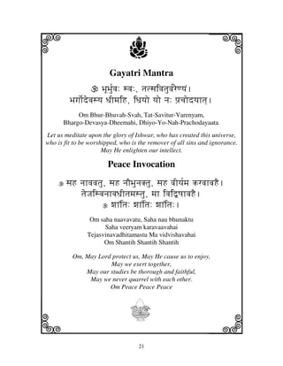 i                               j
                        Gayatri Mantra
                                                              j
                     BjUBj[uvj: svj:, tjtsjivjtjuvj[reqyjN.
         Bjgjo[devjsyj DjImjiH, iDjyjo yjo nj: pj`cjodyjhtj].
           Om Bhur-Bhuvah-Svah, Tat-Savitur-Varenyam,
      Bhargo-Devasya-Dheemahi, Dhiyo-Yo-Nah-Prachodayaata.
Let us meditate upon the glory of Ishwar, who has created this universe,
who is fit to be worshipped, who is the remover of all sins and ignorance.
                      May He enlighten our intellect.

                        Peace Invocation

       sjH njhvjvjtju, sjH njOBjunjKtju, sjH vjIyj[mj krvjhvjHE.
           tjeJjisvjnjhvjDjItjmjstju, mjh ivji”QjhvjHE.
                       wjhNitj: wjhNitj: wjhNitj:.
                 Om saha naavavatu, Saha nau bhunaktu
                      Saha veeryam karavaavahai
                Tejasvinavadhitamastu Ma vidvishavahai
                      Om Shantih Shantih Shantih

          Om, May Lord protect us, May He cause us to enjoy,
                      May we exert together,
              May our studies be thorough and faithful,
               May we never quarrel with each other.
                      Om Peace Peace Peace




k                               I                             l
                                   21
 