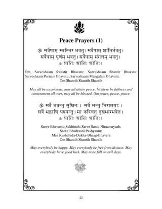 i                                j
                       Peace Prayers (1)
                                                                   j
           sjvje[Qjhmj] svjistjr Bjvjtju.sjvje[Qjhmj] wjhNitjBj[vjtju.
         sjvje[Qjhmj] pjUqj[mj] Bjvjtju.sjvje[Qjhmj] mjNgjljmj] Bjvjtju.
                             wjhNitj: wjhNitj: wjhNitj:.
Om, Sarveshaam Swastir Bhavatu; Sarveshaam Shantir Bhavatu;
Sarveshaam Purnam Bhavatu; Sarveshaam Mangalam Bhavatu.
                    Om Shantih Shantih Shantih

  May all be auspicious, may all attain peace, let there be fullness and
   contentment all over, may all be blessed. Om peace, peace, peace.


              sjvje[ Bjvjntju sjuixjnj:. sjvje[ sjntju injrhmjyjh:.
       sjvje[ Bjd`hiqj pjwyjntju.mjh kiwcjtj] duxjBjhgBjvjetj.
                           wjhNitj: wjhNitj: wjhNitj:.
         Sarve Bhavantu Sukhinah; Sarve Santu Niraamayaah;
                    Sarve Bhadraani Pashyantu;
                Maa Kashchida-Dukha-Bhaag-Bhaveta
                    Om Shantih Shantih Shantih

  May everybody be happy. May everybody be free from disease. May
        everybody have good luck. May none fall on evil days.



                                 I
k                                                                  l
                                      22
 