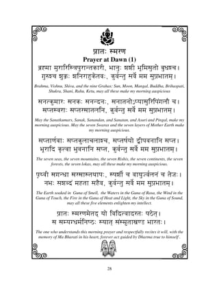 i                                     j
                                  pj`htj: smjrqj
                                                                          j
                            Prayer at Dawn (1)
  bj`*mjh mjurhiris<jpjurhntjkhrI, Bjhnju: wjwjI BjUimjsjutjo bjuDjwcj.
    gju=wcj wjuk`: wjinjrhHuketjvj:, kuvj[ntju sjvje[ mjmj sjupj`Bjhtjmj].
Brahma, Vishnu, Shiva, and the nine Grahas: Sun, Moon, Mangal, Buddha, Brihaspati,
       Shukra, Shani, Rahu, Ketu, may all these make my morning auspicious

  sjnjtkumjhr: sjnjk: sjnjndnj:, sjnjhtjnjo€ pyjhsjuiripjNgjljO cj.
    sjptjsvjrh: sjptjrsjhtjljinj, kuvj[ntju sjvje[ mjmj sjupj`Bjhtjmj].
May the Sanatkumars, Sanak, Sanandan, and Sanatan, and Asuri and Pingal, make my
morning auspicious. May the seven Swaras and the seven layers of Mother Earth make
                              my morning auspicious.

  sjptjhqj[vjh: sjptjkuljhcjljhwcj, sjptjQj[yjo ”Ipjvjnjhinj sjptj.
  BjUrhid k|tvjh Bjuvjnjhinj sjptj, kuvj[ntju sjvje[ mjmj sjupj`Bjhtjmj].
 The seven seas, the seven mountains, the seven Rishis, the seven continents, the seven
         forests, the seven lokas, may all these make my morning auspicious.

pj|TvjI sjgjnDjh sjrsjhstjTjhpj:, spjwjI[ cj vjhyjuJvj[ljnjN cj tjeJj:.
     njBj: sjwjbdN mjHtjh sjHEvj, kuvj[ntju sjvje[ mjmj sjupj`Bjhtjmj].
The Earth soaked in Guna of Smell, the Waters in the Guna of Rasa, the Wind in the
Guna of Touch, the Fire in the Guna of Heat and Light, the Sky in the Guna of Sound,
                 may all these five elements enlighten my intellect.

            pj`htj: smjrqjmjetjd] yjo ivjidtvjhdrtj: pjVetj].
          sj sjmyjgDjmj[injQV: syjhtj] sjNsmtjhxjqL Bjhrtj:.
The one who understands this morning prayer and respectfully recites it will, with the



k                                     S                                   l
 memory of Ma Bharati in his heart, forever act guided by Dharma true to himself .




                                          28
 