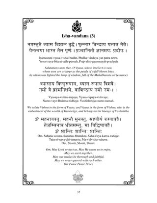 i                                  j
                           Isha-vandana (3)
                                                                      j
njmjstjutje vyjhsj ivjwjhlj bju•e.Pulljhr ivjndhyj yjtpj<j nje<je.
 yjeenjtvjyjh Bjhrtj tjElj pjUqj[:.pj`Jvjhiljtjo @jhnjmjyj: pj`dIpj:.
         Namastute-vyasa-vishal-budhe, Phullar-vindaya-yat-patra-netre.
         Yena-tvaya-bharat-taila-purnah, Prajvalito-gyanmayah-pradipah

           Salutations unto thee, O Vyasa, whose intellect is vast,
          whose eyes are as large as the petals of a full-blown lotus,
 by whom was lighted the lamp of wisdom, full of the Mahabharata oil (essence)


          vyjhsjhyj ivjQqju+pjhyj, vyjhsj +pjhyj ivjwjvjE.
         njmjo vjE bj`*mjinjDjyje, vjhiwjQVhyj njmjo njmj:..
               Vyasaya-vishnu-rupaya, Vyasa-rupaya-vishvaye,
            Namo-vaye-Brahma-nidhaye, Vashishthaya-namo-namah.

We salute Vishnu in the form of Vyasa, and Vyasa in the form of Vishnu, who is the
embodiment of the wealth of knowledge, and belongs to the lineage of Vashishtha

     ž sjHnjhvjvjtju, sjHnjO BjunjKtju, sjHvjIyj[ krvjhvjHE.
         tjeJjisvjnjhvj DjItjmjstju, mjh ivji•QjhvjHE.
                 ž wjhintj: wjhintj: wjhintj:
        Om, Sahana-vavatu, Sahanau-bhunaktu, Saha-virya-karva-vahaye,
               Tejasvi-nava-dhi-tamastu, Ma-vidvisha-vahaye.
                         Om, Shanti, Shanti, Shanti.

              Om, May Lord protect us, May He cause us to enjoy,
                          May we exert together,
                  May our studies be thorough and faithful,
                   May we never quarrel with each other.
                          Om Peace Peace Peace




k                                  I                                  l
                                       32
 