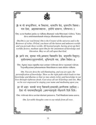 i                                 j                                j
     sj njo bjnDjuJj[injtjh, sj ivjDjhtjh, Djhmjhinj vjed, Bjuvjnjhinj ivjwvjh.
      yj<j devjh, amj|tjmjhnjwjhnjh:, tj|tjIyje Djhmjnnj, DyjEryjntj.7
Om. sa no banhur janita sa vidhata dhamani veda bhuvnani vishwa. Yatra
         deva amritmanshanah triteeye dhamanna dhyairayanta

 Om.Om is our real friend. Om is the Creator of the universe and is the
Bestower of riches. O God, you know all the known and unknown worlds
and you pervade these worlds. All learned people, having given up their
worldly desires, meditate upon Om for the attainment of knowledge and
               liberation. May we all call upon that God.

    agnje njyj, sjupjTjh rhyje€ asmjhnj] ivjwvjhinj devj, vjyjunjhinj ivj”hnj].
     yjuyjoDyjsmjJJjuHurhqjmjenjo, BjUiyjQVhNtje njmj, FiKNtj ivjDjemj.8
  Om. Agney naya supatha raye asman vishwani deva vayunani vidvan.
    Yuyodhyasmat juhuranmeno bhuishtam te nam uktim vidhem.

        Om. You are deva the self illuminating, and you are agni, the
 personification of knowledge. Show us the right path which leads to true
knowledge and dharma so that we may attain riches and knowledge in our
lives through righteous deeds. Cast away all our ill feelings and sins. May
   we be ever engrossed in singing your name and meditating upon you.

  ah njo Bjd`h: tjvjo yjntju ivjwvjtjo€ dbDjhsjo€ apjrItjhsj Fd]iBjd:.
   devjh njo yjTjhsjdimjd]vj|Dje € asjnnjpj`hyjuvjo ri~jtjhro idvje idvje.
 Om. vishvani deva savitar-durtani parasuva. Yad bhadram tanna asuva.

        Om. Let noble thoughts come to our minds from all over.




k                                 X                                l
                                      35
 