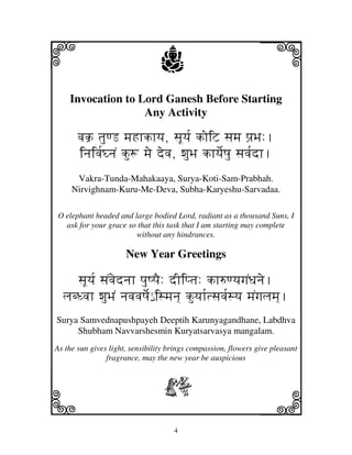 i                                j                              j
    Invocation to Lord Ganesh Before Starting
                   Any Activity

       vjk` tjuqL mjHhkhyj, sjUyj[ koiZ sjmj pj`Bj:.
       injivj[GnjN ku+ mje devj, wjuBj khyje[Qju sjvj[dh.
      Vakra-Tunda-Mahakaaya, Surya-Koti-Sam-Prabhah.
     Nirvighnam-Kuru-Me-Deva, Subha-Karyeshu-Sarvadaa.

O elephant headed and large bodied Lord, radiant as a thousand Suns, I
  ask for your grace so that this task that I am starting may complete
                       without any hindrances.

                      New Year Greetings

     sjUyj[ sjNvjednjh pjuQpjE: dIiptj: kh=qyjgjNDjnje.
  ljbDvjh wjuBjN njvjvjQje[€ ismjnj] kuyjh[tsjvj[syj mjNgjljmj].
Surya Samvednapushpayeh Deeptih Karunyagandhane, Labdhva
     Shubham Navvarshesmin Kuryatsarvasya mangalam.
As the sun gives light, sensibility brings compassion, flowers give pleasant
                fragrance, may the new year be auspicious



                                 b
k                                                               l
                                     4
 