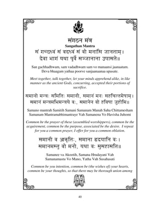 i                              j
                            sjNgjVnj mjN<j
                                                              j
                          Sangathan Mantra
      sjNN gjcCDvjN sjN vjdDvjN sjN vjo mjnjhNisj Jjhnjtjhmj].
          devjh BjhgjN yjTjh pjUvje[ sj#Jjhnjhnjh Fpjhsjtje
   San gachhadhwam, sam vadadhwam sam vo manaansi jaanaatam.
         Deva bhaagam yathaa poorve sanjaanaanaa upasate.

  Meet together, talk together, let your minds apprehend alike, in like
  manner as the ancient Gods, concurring, accepted their portions of
                                sacrifice.

sjmjhnjo mjn<j: sjimjitj: sjmjhnjI, sjmjhnjN mjnj: sjHicjttjmjeQjhmj].
   sjmjhnjN mjn<jmjiBjmjn<jyje vj:, sjmjhnjenj vjo HivjQjh JjuHoimj
 Samano mantrah Samitih Samani Samanam Manah Saha Chittamesham
  Samanam Mantramabhimantraye Vah Samanena Vo Havisha Juhomi

Common be the prayer of these (assembled worshippers), common be the
acquirement, common be the purpose, associated be the desire. I repeat
     for you a common prayer, I offer for you a common oblation.

        sjmjhnjI vj ajkUitj:, sjmjhnjh ›dyjhinj vj:.
        sjmjhnjmjstju vjo mjnjo, yjTjh vj: sjusjHhsjitj
            Samanee va Akootih, Samana Hrudayani Vah
            Samanamastu Vo Mano, Yatha Vah Susahasati

   Common be you intention, common be (the wishes of) your hearts,
 common be your thoughts, so that there may be thorough union among


k                              S                              l
                                you.




                                   40
 