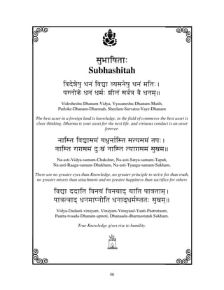 i                                     j                                    j
                                sjuBjhiQjtjh:
                              Subhashitah
                ivjdewjeQju DjnjN ivj–h vyjsjnjeQju DjnjN mjitj:.
                pjrljoke DjnjN Djmj[: wjIljN sjvj[<j vjE Djnjmj]
              Videsheshu-Dhanam-Vidya, Vyasaneshu-Dhanam-Matih,
             Parloke-Dhanam-Dharmah, Sheelam-Sarvatra-Vaye-Dhanam

The best asset in a foreign land is knowledge, in the field of commerce the best asset is
clear thinking, Dharma is your asset for the next life, and virtuous conduct is an asset
                                        forever.

            njhistj ivj–hsjmjN cj~junjh[istj sjtyjsjmjN tjpj:.
           njhistj rhgjsjmjN du:xjN njhistj tyjhgjsjmjN sjuxjmj
           Na-asti-Vidya-samam-Chakshur, Na-asti-Satya-samam-Tapah,
          Na-asti-Raaga-samam-Dhukham, Na-asti-Tyaaga-samam-Sukham.

There are no greater eyes than Knowledge, no greater principle to strive for than truth,
 no greater misery than attachment and no greater happiness than sacrifice for others

          ivj–h ddhitj ivjnjyjN ivjnjyjhd] yjhitj pjh<jtjhmj].
          pjh<jtvjhd] Djnjmjhpnjoitj Djnjhd]Djmj[stjtj: sjuxjmj]
           Vidya-Dadaati-vinayam, Vinayam-Vinayaad-Yaati-Paatrataam,
           Paatra-tvaada-Dhanam-apnoti, Dhanaada-dharmastatah Sukham.

                        True Knowledge gives rise to humility.



                                         h
k                                                                          l
                                           46
 