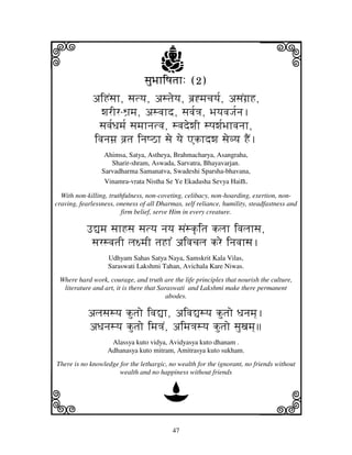 i                                     j
                                sjuBjhiQjtjh: (2)
                                                                           j
             aiHNsjh, sjtyj, astjeyj, bj`*mjcjyj[, asjNgj`H,
               wjrIr-Wj`mj, asvjhd, sjvj[<j, BjyjvjJj[nj.
              sjvj[Djmj[ sjmjhnjtvj, svjdewjI spjwj[Bjhvjnjh,
             ivjnjmj` vj`tj injQVh sje yje Akhdwj sjevyj HEN.
                  Ahimsa, Satya, Astheya, Brahmacharya, Asangraha,
                    Sharir-shram, Aswada, Sarvatra, Bhayavarjan.
                 Sarvadharma Samanatva, Swadeshi Sparsha-bhavana,
                  Vinamra-vrata Nistha Se Ye Ekadasha Sevya Hain.

  With non-killing, truthfulness, non-coveting, celibacy, non-hoarding, exertion, non-
craving, fearlessness, oneness of all Dharmas, self reliance, humility, steadfastness and
                        firm belief, serve Him in every creature.

           F–mj sjhHsj sjtyj njyj sjNsk|itj kljh ivjljhsj,
            sjrsvjtjI lj~mjI tjHh% aivjcjlj kre injvjhsj.
                   Udhyam Sahas Satya Naya, Samskrit Kala Vilas,
                   Saraswati Lakshmi Tahan, Avichala Kare Niwas.
 Where hard work, courage, and truth are the life principles that nourish the culture,
  literature and art, it is there that Saraswati and Lakshmi make there permanent
                                          abodes.

           aljsjsyj kutjo ivj–h, aivj–syj kutjo Djnjmj].
           aDjnjsyj kutjo imj<jN, aimj<jsyj kutjo sjuxjmj]
                    Alassya kuto vidya, Avidyasya kuto dhanam .
                   Adhanasya kuto mitram, Amitrasya kuto sukham.
There is no knowledge for the lethargic, no wealth for the ignorant, no friends without
                      wealth and no happiness without friends



k                                      D                                   l
                                           47
 