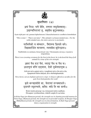 i                                      j
                                 sjuBjhiQjtjh: (4)
                                                                            j
              ayjN injJj: pjro vjeitj, gjqjnjh ljGjucjetjsjhmj].
               FdjrcjirtjhnjhN tju, vjsjuDjEvj kuZumbjkmj]
Ayam nijah paro vati, gananaa laghuchetasam, Udaaracharitanam tu vasudhaiva kutumbakam.

  “This is mine”, “That is not mine”, This attitude is of mean-minded ones. For the
                noble-minded ones, the entire universe is one family.

             njhiBjQjeko nj sjNskhr:, isjNHsyj ik`yjtje vjnje.
              ivjk`mjhiJj[tj sjtvjsyj, svjyjmjevj mgjend`tjh
     Naabhisheko na sanskaara, hinsaa kriyati vane, Vikramaarjita satvasya, svayameva
                                      mrigendrataa.

 There is no crowning ceremony for the lion in the forest, he is declared the king of all
                        animals by virtue of his own strength.

             awvjN njEvj gjJjN njEvjN, vyjhG'N njEvj cj njEvj cj.
             aJjhpju<jN bjiljN dd]yjhtj, devjo dubj[ljGjhtjuk:
              Ashvam naiva gajam naiva, vyaaghram naiva cha naiva cha,
                 Ajaaputram balim dadyaat, devo durbalaghaatukah.
 Not a horse, not an elephant and never a tiger. A sheep is offered as sacrifice for the
                          god. Even God punishes the weak!

              k|tje mjn<jpj`yjogje vjh, <jetjhyjhN tjn<jsjhDjnje.
             d]vjhpjre vyjUHrcjnje, wjiŒ: sjNGje iH sjh kljO
                Krute mantra prayoge vaa, tretaayaam tantra saadhane,
                Dwaapare vyooharachane, shaktih sanghe hi saa kalau.
In Krita-Yuga (pre-Ramayan period), the strength was in chanting powerful mantras.In



k                                                                           l
Treta-Yuga, (Ramayan period), the strength was in powerful weapons. In Dwapar-Yuga
   (Mahabharat period), the strength was in army formations. In Kali-Yuga (present
                          times), organization is strength.



                                           49
 