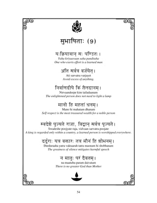 i                                   j                                      j
                           sjuBjhiQjtjh: (9)
                               jhiQjtjh:
                       yj:ik`yjhvjhnj] sj: pjiqLtj:.
                        Yaha kriyaavaan saha panditaha
                      One who exerts effort is a learned man


                           aitj sjvj[<j vjJj[yjetj]].
                               Ati sarvatra varjayet
                             Avoid excess of anything.


                       injvjh[qjdIpje ikN tjEljdhnjmj].
                           Nirvaandeepe kim tailadaanam
                The enlightened person does not need to light a lamp


                         mjhnjo iH mjHtjhN Djnjmj].
                              Mano hi mahatam dhanam
            Self respect is the most treasured wealth for a noble person


           svjdewje pjUJyjtje rhJjh, ivj”hnj] sjvj[<j pjUJyjtje.
                  Swadeshe poojyate raja, vidvaan sarvatra poojate
A king is regarded only within a country, a learned person is worshipped everywhere.


            ddu[rh: yj<j vjŒhr: tj<j mjOnjN iH wjoBjnjmj]].
              Durduraaha yatra vaktaarah tatra maonam hi shobhanam
                The greatness of silence mitigates harmful speech


                           nj mjhtju: pjrN dEvjtjmj].
                           na maatuhu param daivatam
                       There is no greater God than Mother



k                                  D                                       l
                                        54
 