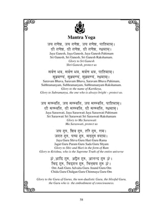i                             j
                         Mantra Yoga
                                                                   j
        Jjyj gjqjewj, Jjyj gjqjewj, Jjyj gjqjewj, pjhiHmjhmj].
          Wj`I gjqjewj, Wj`I gjqjewj, Wj`I gjqjewj, r~jmjhmj].
          Jaya Ganesh, Jaya Ganesh, Jaya Ganesh Pahimam
          Sri Ganesh, Sri Ganesh, Sri Ganesh Rakshamam.
                        Glory to Sri Ganesh
                      Shri Ganesh, protect us

         sjvj[qj Bjvj, sjvj[qj Bjvj, sjvj[qj Bjvj, pjhiHmjhmj].
            sjubj`mjqyjN, sjubj`mjqyjN, sjubj`mjqyjN, r~jmjhmj].
    Saravam Bhava, Saravam Bhava, Saravam Bhava Pahimam,
  Subhramanyam, Subhramanyam, Subhramanyam Rakshamam.
                 Glory to the name of Kartikeya,
  Glory to Subramanya, the one who is always bright – protect us.


   Jjyj sjrsvjitj, Jjyj sjrsvjitj, Jjyj sjrsvjitj, pjhiHmjhmj].
     Wj`I sjrsvjitj, Wj`I sjrsvjitj, Wj`I sjrsvjitj, r~jmjhmj].
       Jaya Saraswati, Jaya Saraswati Jaya Saraswati Pahimam
        Sri Saraswati Sri Saraswati Sri Saraswati Rakshamam
                        Glory to Ma Saraswati
                      Ma Saraswati, protect us

               Jjyj gju=, iwjvj gju=, Hir gju=, rhmj.
              Jjgjtj gju=, pjrmj gju=, sjdgju= wyjhmj.
               Jaya Guru Shiva Guru Hari Guru Rama
             Jagat Guru Param Guru Sada Guru Shyam
             Glory to Shiv and Hari in the form of Ram
  Glory to Krishna, who is the Supreme Truth of the entire universe

          ž,ahid gju=, a”Etj gju=, ahnjnd gju= ž.
          icjd] gju=, icjd]gjnj gju=, icjnj]mjyj gju= ž.
           Om Aadi Guru Advaita Guru Anand Guru Om
           Chida Guru Chidgan Guru Chinmaya Guru Om



k                                                                  l
Glory to the Guru of Gurus, the non-dualistic Guru, the blissful Guru,
          the Guru who is the embodiment of consciousness.




                                   58
 