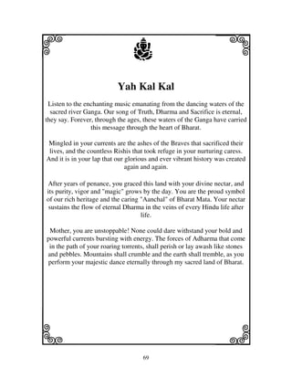 i                                j                              j
                           Yah Kal Kal
 Listen to the enchanting music emanating from the dancing waters of the
  sacred river Ganga. Our song of Truth, Dharma and Sacrifice is eternal,
they say. Forever, through the ages, these waters of the Ganga have carried
                 this message through the heart of Bharat.

 Mingled in your currents are the ashes of the Braves that sacrificed their
 lives, and the countless Rishis that took refuge in your nurturing caress.
And it is in your lap that our glorious and ever vibrant history was created
                               again and again.

After years of penance, you graced this land with your divine nectar, and
its purity, vigor and "magic" grows by the day. You are the proud symbol
of our rich heritage and the caring "Aanchal" of Bharat Mata. Your nectar
 sustains the flow of eternal Dharma in the veins of every Hindu life after
                                    life.

 Mother, you are unstoppable! None could dare withstand your bold and
powerful currents bursting with energy. The forces of Adharma that come
 in the path of your roaring torrents, shall perish or lay awash like stones
and pebbles. Mountains shall crumble and the earth shall tremble, as you
perform your majestic dance eternally through my sacred land of Bharat.




k                                                               l
                                    69
 