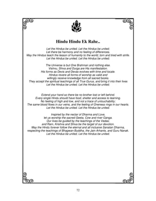 i                                    j                                    j
                        Hindu Hindu Ek Rahe..
               Let the Hindus be united. Let the Hindus be united.
              Let there be harmony and no feeling of differences.
May the Hindus teach the lesson of humanity to the world, torn and tired with strife.
               Let the Hindus be united. Let the Hindus be united.

              The Universe is but One Brahman and nothing else.
                Vishnu, Shiva and Durga are His manifestation.
         His forms as Devis and Devas evolves with time and locale.
                Hindus revere all forms of worship as valid and
               willingly receive knowledge from all sacred books.
 They accept the spiritual teachings of all True Gurus, and bring it into their lives
              Let the Hindus be united. Let the Hindus be united.


          Extend your hand so there be no brother lost or left behind.
      Every single Hindu should have food, shelter and access to learning.
          No feeling of high and low, and not a trace of untouchability;
The same blood flows in our veins, and the feeling of Oneness rings in our hearts.
               Let the Hindus be united. Let the Hindus be united.

                    Inspired by the nectar of Dharma and Love,
             let us worship the sacred Geeta, Cow and river Ganga.
                Our lives be guided by the teachings of the Vedas;
            and Ram, Krishna and Shiva be the target of our devotion.
   May the Hindu forever follow the eternal and all inclusive Sanatan Dharma,
respecting the teachings of Bhagwan Buddha, the Jain Arhants, and Guru Nanak.
                Let the Hindus be united. Let the Hindus be united.




k                                                                         l
                                         72
 
