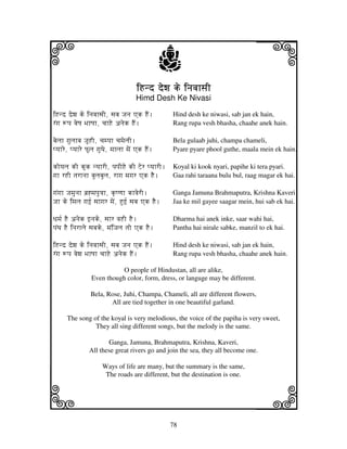 i                                                 j
                                       iHnd dewj ke injvjhsjI
                                                                                  j
                                      Himd Desh Ke Nivasi

iHnd dewj ke injvjhsjI, sjbj Jjnj Ak HEN.          Hind desh ke niwasi, sab jan ek hain,
rNgj +pj vjeQj BjhQjh, cjhHe anjek HEN.            Rang rupa vesh bhasha, chaahe anek hain.

bjeljh gjuljhbj JjUHI, cjmpjh cjmjeljI.            Bela gulaab juhi, champa chameli,
pyjhre, pyjhre PUlj gjuTje, mjhljh mjeN Ak HEN.    Pyare pyare phool guthe, maala mein ek hain.

koyjlj kI kUk nyjhrI, pjpjIHe kI Zer pyjhrI. Koyal ki kook nyari, papihe ki tera pyari.
gjh rHI tjrhnjh bjuljbjulj, rhgj mjgjr Ak HEE. Gaa rahi taraana bulu bul, raag magar ek hai.

gjNgjh Jjmjunjh bj`*mjpju<jh, k|Qqjh khvjerI.      Ganga Jamuna Brahmaputra, Krishna Kaveri
Jjh ke imjlj gjf[ sjhgjr mjeN, Huf[ sjbj Ak HEE.   Jaa ke mil gayee saagar mein, hui sab ek hai.

Djmj[ HE anjek fnjke, sjhr vjHI HE.                Dharma hai anek inke, saar wahi hai,
pjNTj HE injrhlje sjbjke, mjNiJjlj tjo Ak HE.      Pantha hai nirale sabke, manzil to ek hai.

iHnd dewj ke injvjhsjI, sjbj Jjnj Ak HEN.          Hind desh ke niwasi, sab jan ek hain,
rNgj +pj vjewj BjhQjh cjhHe anjek HEN.             Rang rupa vesh bhasha, chaahe anek hain.

                            O people of Hindustan, all are alike,
                 Even though color, form, dress, or languge may be different.

                 Bela, Rose, Juhi, Champa, Chameli, all are different flowers,
                        All are tied together in one beautiful garland.

      The song of the koyal is very melodious, the voice of the papiha is very sweet,
                They all sing different songs, but the melody is the same.

                       Ganga, Jamuna, Brahmaputra, Krishna, Kaveri,
                All these great rivers go and join the sea, they all become one.

                       Ways of life are many, but the summary is the same,



k                                                                                 l
                        The roads are different, but the destination is one.




                                                   78
 