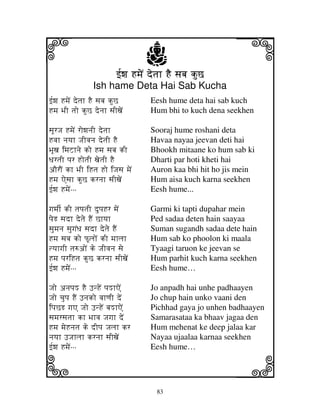 i                                  j
                          f[wj HmjeN detjh HE sjbj kuC
                                                           j
                 Ish hame Deta Hai Sab Kucha
f[wj HmjeN detjh HE sjbj kuC        Eesh hume deta hai sab kuch
Hmj BjI tjo kuC denjh sjIxjeN       Hum bhi to kuch dena seekhen

sjUrJj HmjeN rowjnjI detjh          Sooraj hume roshani deta
Hvjh njyjh JjIvjnj detjI HE         Havaa nayaa jeevan deti hai
BjUxj imjZhnje ko Hmj sjbj kI       Bhookh mitaane ko hum sab ki
DjrtjI pjr HotjI xjetjI HE          Dharti par hoti kheti hai
aOrON kh BjI iHtj Ho iJjsj mjeN     Auron kaa bhi hit ho jis mein
Hmj Aesjh kuC krnjh sjIxjeN         Hum aisa kuch karna seekhen
f[wj HmjeNººº                       Eesh hume...

gjmjI[ kI tjpjtjI dupjHr mjeN       Garmi ki tapti dupahar mein
pjeR sjdh detje HEN Chyjh           Ped sadaa deten hain saayaa
sjumjnj sjugjNDj sjdh detje HEN     Suman sugandh sadaa dete hain
Hmj sjbj ko PUljoN kI mjhljh        Hum sab ko phoolon ki maala
tyjhgjI tj=aoN ke JjIvjnj sje       Tyaagi taruon ke jeevan se
Hmj pjriHtj kuC krnjh sjIxjeN       Hum parhit kuch karna seekhen
f[wj HmjeNººº                       Eesh hume…

Jjo anjpjM HE FnHeN pjMhAeN         Jo anpadh hai unhe padhaayen
Jjo cjupj HEN Fnjko vjhqjI deN      Jo chup hain unko vaani den
ipjCR gjA Jjo FnHeN bjMhAeN         Pichhad gaya jo unhen badhaayen
sjmjrsjtjh kh Bjhvj Jjgjh deN       Samarasataa ka bhaav jagaa den
Hmj mjeHnjtj ke dIpj Jjljh kr       Hum mehenat ke deep jalaa kar
njyjh FJjhljh krnjh sjIxjeN         Nayaa ujaalaa karnaa seekhen


k                                                          l
f[wj HmjeNººº                       Eesh hume…




                                      83
 