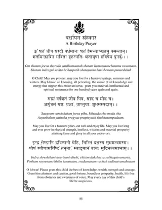 i                                     j
                               vjDjh[pjnj sjNskhr
                                                                          j
                               A Birthday Prayer
      Y% wjtjN JjIvj wjrdo vjDj[mjhnj: wjtjN Hemjntjh#Ctjmju vjsjntjhnj].
     wjtjimjnd`hignj sjivjtjh bHspjitj: wjtjhyjuQjh HivjQjemjN pjunjdu[:..
Om shatam jeeva sharado vardhamaanah shatam hemantaanchatamu vasantaan.
   Shatam indragni savita brihaspatih shatayusha havishemam punarduhuh

    O Child! May you prosper, may you live for a hundred springs, summers and
   winters. May Ishwar, all knowing, all pervading, the source of all knowledge and
     energy that support this entire universe, grant you material, intellectual and
             spiritual sustenance for one hundred years again and again.


                sjhg'N vjQj[wjtjN JjIvj ipjbj, xjhd cj mjod cj.
              ajyju[bjljN yjwj: pj`@jhN, pj`hptjuyjh: wjuBjsjmpjdhmj]..
           Saagram varshshatam jeeva piba, khhaada cha moda cha
         Aayurbalam yashaha pragyaa praptuyaah shubhasampadaam.

     May you live for a hundred years, eat well and enjoy life. May you live long
     and ever grow in physical strength, intellect, wisdom and material prosperity
                   attaining fame and glory in all your endeavors.


     fnd` W`jeQVhinj d`ivjqjhnjI DjeiH, icjittjN d~jsyj sjuBjgjtvjmjsmj.
   pjoQjN ryjIqjhmjiriQZN tjnjUnjh,N svjhd]mjhnjN vjhcj: sjuidnjtvjmj*njhmj]..
   Indra shreshthani dravinani dhehi, chittim dakshasya subhagatvamasya.
 Posham rayeenamrishtim tanunaam, svadamanam vachah sudinatvamahnaam

 O Ishwar! Please grant this child the best of knowledge, wealth, strength and courage.




k
 Grant him alertness and caution, good fortune, boundless prosperity, health, life free



                                                                          l
        from obstacles and sweetness of voice. May every day of this child’s
                                    life be auspicious.




                                          85
 