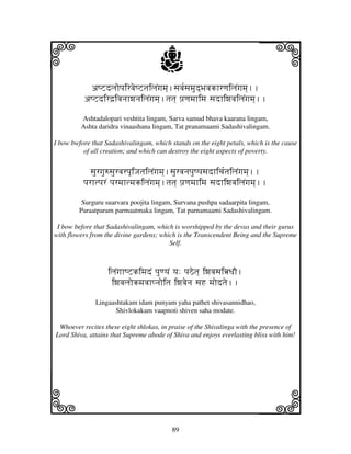 i                                      j
           aQZdljopjirvjeQZtjiljNgjmj].sjvj[sjmjud]BjvjkhrqjiljNgjmj]..
                                                                             j
          aQZdird`ivjnjhwjnjiljNgjmj].tjtj] pj`qjmjhimj sjdhiwjvjiljNgjmj]..

         Ashtadalopari veshtita lingam, Sarva samud bhava kaarana lingam,
         Ashta daridra vinaashana lingam, Tat pranamaami Sadashivalingam.

I bow bwfore that Sadashivalingam, which stands on the eight petals, which is the cause
          of all creation; and which can destroy the eight aspects of poverty.


             sjurgju=sjurvjrpjUiJjtjiljNgjmj].sjurvjnjpjuQpjsjdhicj[tjiljNgjmj]..
          pjrhtpjrN pjrmjhtmjkiljNgjmj].tjtj] pj`qjmjhimj sjdhiwjvjiljNgjmj]..

          Surguru suarvara poojita lingam, Survana pushpa sadaarpita lingam,
         Paraatparam parmaatmaka lingam, Tat parnamaami Sadashivalingam.

 I bow before that Sadashivalingam, which is worshipped by the devas and their gurus
with flowers from the divine gardens; which is the Transcendent Being and the Supreme
                                         Self.



                   iljNgjhQZkimjdN pjuqyjN yj: pjVetj] iwjvjsjiœDjO.
                    iwjvjljokmjvjhpnjoitj iwjvjenj sjH mjodtje..

              Lingaashtakam idam punyam yaha pathet shivasannidhao,
                     Shivlokakam vaapnoti shiven saha modate.

 Whoever recites these eight shlokas, in praise of the Shivalinga with the presence of
Lord Shiva, attains that Supreme abode of Shiva and enjoys everlasting bliss with him!




k                                                                            l
                                            89
 