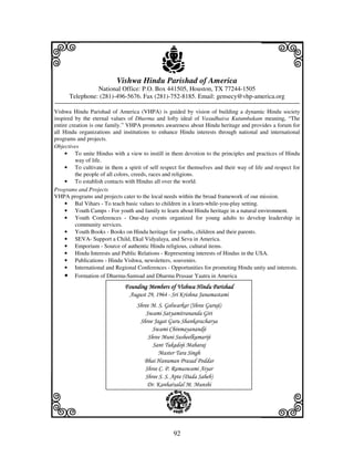 i                                            j
                          Vishwa Hindu Parishad of America
                National Office: P.O. Box 441505, Houston, TX 77244-1505
                                                                                        j
      Telephone: (281)-496-5676. Fax (281)-752-8185. Email: gensecy@vhp-america.org

Vishwa Hindu Parishad of America (VHPA) is guided by vision of building a dynamic Hindu society
inspired by the eternal values of Dharma and lofty ideal of Vasudhaiva Kutumbakam meaning, “The
entire creation is one family.” VHPA promotes awareness about Hindu heritage and provides a forum for
all Hindu organizations and institutions to enhance Hindu interests through national and international
programs and projects.
Objectives
     • To unite Hindus with a view to instill in them devotion to the principles and practices of Hindu
          way of life.
     • To cultivate in them a spirit of self respect for themselves and their way of life and respect for
          the people of all colors, creeds, races and religions.
     • To establish contacts with Hindus all over the world.
Programs and Projects
VHPA programs and projects cater to the local needs within the broad framework of our mission.
     • Bal Vihars - To teach basic values to children in a learn-while-you-play setting.
     • Youth Camps - For youth and family to learn about Hindu heritage in a natural environment.
     • Youth Conferences - One-day events organized for young adults to develop leadership in
          community services.
     • Youth Books - Books on Hindu heritage for youths, children and their parents.
     • SEVA- Support a Child, Ekal Vidyalaya, and Seva in America.
     • Emporium - Source of authentic Hindu religious, cultural items.
     • Hindu Interests and Public Relations - Representing interests of Hindus in the USA.
     • Publications - Hindu Vishwa, newsletters, souvenirs.
     • International and Regional Conferences - Opportunities for promoting Hindu unity and interests.
     • Formation of Dharma-Samsad and Dharma Prasaar Yaatra in America
                              Founding Members of Vishwa Hindu Parishad
                               August 29, 1964 - Sri Krishna Janamastami
                                   Shree M. S. Golwarkar (Shree Guruji)
                                       Swami Satyamitrananda Giri
                                    Shree Jagat Guru Shankaracharya
                                          Swami Chinmayanandji
                                        Shree Muni Susheelkumariji
                                          Sant Tukadoji Maharaj
                                            Master Tara Singh
                                      Bhai Hanuman Prasad Poddar
                                      Shree C. P. Ramaswami Aiyar
                                      Shree S. S. Apte (Dada Saheb)



k                                                                                       l
                                       Dr. Kanhaiyalal M. Munshi




                                                  92
 