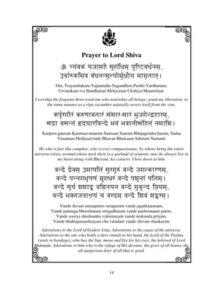 14
llllkkkk
iiii jjjjj
Prayer to Lord Shiva
<yjNbjkN yjJjhmjHe sjugjNiDjmj] pjuiQZvjDj[njmj],
Fvjh[=kimjvj bjNDjnjnmj|tyjomj[u~jIyj mjhmj|tjhtj].
Om, Trayambakam-Yajaamahe-Sugandhim-Pushti-Vardhanam,
Urvarukam-iva Bandhanan-Mrityoram-Ukshiya-Maamritaat.
I worship the fragrant three-eyed one who nourishes all beings; grant me liberation in
the same manner as a ripe cucumber naturally severs itself from the vine.
kpj[UrgjOrN k=qjhvjtjhrN sjNsjhr-sjhrN BjuJjgjend`Hhrmj],
sjdh vjsjntjN ›dyjhrivjnde BjvjN BjvjhnjIsjiHtjN njmjhimj.
Karpura-gauram Karunaavataaram Samsaar Saaram Bhujagendra-haram, Sadaa
Vasantam Hridyaarvinde Bhavan Bhawaani Sahitam Namami
He who is fair like camphor, who is ever compassionate, by whose being the entire
universe exists, around whose neck there is a garland of serpents, may he always live in
my heart along with Bhavani, his consort. I bow down to him.
vjnde devjmj] FmjhpjitjN sjurgju=N vjnde Jjgjtkhrqjmj],
vjnde pjnnjgjBjUQjqjN mgjDjrN vjnde pjwjUnjhN pjitjmj].
vjnde sjUyj[ wjwjhŽ vji—njyjnj vjnde mjukund ipj`yjmj],
vjnde BjKtjJjnjhWj`yjN cj vjrdmj] vjnde iwjvjN wjŽrmj].
Vande devam umaapatim suragurum vande jagatkaaranam,
Vande pannaga bhooshanam mrigadharam vande pashoonaam patim.
Vande soorya shashaanka vahninayam vande mukunda priyam,
Vande bhaktajanaashrayam cha varadam vande shivam shankaram
Adorations to the Lord of Godess Uma, Adorations to the cause of the universe.
Adorations to the one who holds a deer (mind) in his hand, the Lord of the Pashus
(souls in bondage), who has the Sun, moon and fire for his eyes, the beloved of Lord
Mukunda. Adorations to him who is the refuge of His devotee, the giver of all boons, the
all auspicious doer of all that is good.
 