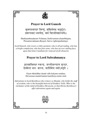 16
llllkkkk
iiii jjjjj
Prayer to Lord Ganesh
wjuKljhmbjrdrN ivjQqjuN, wjiwjvj[qjmj] cjtjuBju[JjN.
pj`sjnnjvjdN Dyjhyjetj], sjvj[ ivjGnjopjwjhntjyje
Shuklaambaradaram Vishnum, Sashivarnum chaturbhujam,
Prasannavadanam dhyayet, Sarva vighnopashantaye.
Lord Ganesh, who wears a white garment, who is all-pervading, who has
a bright complexion, who has four arms, who has an ever smiling face,
upon that God, I meditate for removal of all obstacles
Prayer to Lord Subrahmanya
@jhnjwjiKtjDjr sknd, vjlljIklyjhqj sjundr,
devjsejnjh mjnj: khntj, khitj[keyj njmjo€ stjutje .
Gyan-shkatidhar skand valle kalyana sundara,
Devasenaa manah kannta kaartikeya namo-stute
Adorations to Lord Kartikeya who is know as Skanda, who holds the staff
of wisdom, who is the beautiful beloved of Goddess Valle, Who is the
enchanter of the mind of Goddess Devasena, to that Divine Kartikeya I
offer adorations again and again.
S
 