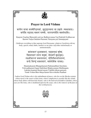 17
llllkkkk
iiii jjjjj
Prayer to Lord Vishnu
khyjenj vjhcjh mjnjsjeind`yjvjh[, bju•–htmjnjh vjh pj`k|tje: svjBjhvjhtj].
kroimj yjd]yjtj] sjkljN pjrsmjE, njhrhyjqjyjeitj sjmjpj[yjhimj.
Kaayena Vaachaa Mansendri-yairvaa, Budhyat-manaa Vaa Prakriteh Svabhaavaat
Karomi Yadyat Sakalam Parasmai, Narayana-yeti Samarpayami
I dedicate everything to that supreme Lord Narayana; whatever I perform with my
body, speech, mind, limbs, intellect or my inner self either intentionally or
unintentionally.
wjhNtjhkhrN BjuJjgjwjyjnjN, pjd]mjnjhBjN sjurewjN,
ivjwvjhDjhrN gjgjnj sjd|wjN, mjeGjvjqj[N wjuBjhmj].
lj~mjIkhntjN kmjljnjyjnjN, yjoigjiBjDyjh[njgjmyjN,
vjnde ivjQqjuN BjvjBjyjHrN, sjvj[ljokEk njhTjmj].
Shaantaakaaram Bhujagshaynam Padmanaabham Suresham,
Vishvaadhaaram Gagan Sadrisham Meghavaranam Shubhangam.
Lakshmi-kaantam Kamal-nayam Yogibhir-dhyan-gamyam,
Vande Vishnu Bhav-bhaya-haram Sarva-lokaika Naatham
I adore Lord Vishnu who is the embodiment of peace, who lies on the Shesha serpent,
whose navel is the source of the Lotus, whose complexion is swarthy like the clouds,
whose body shines with heavenly beauty, who is the beloved of Goddess Lakshmi, whose
eyes are like lotus, who is meditated upon by the yogis, who is the remover of the fear of
the world-process.
.
S
 