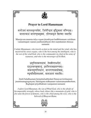 20
llllkkkk
iiii jjjjj
Prayer to Lord Hanumaan
mjnjoJjvjN mjh=tjtjulyjvjegjN, iJjtjeind`yjN bjui•mjtjhN vjirQVmj].
vjhtjhtmjJjN vjhnjryjUTjmjuxyjN, Wj`IrhmjdUtjN iwjrsjh njmjhimj
Manojavam maaruta tulya vegam jitendriyam budhhimataam varishtam
vaataatmajam vaanara yuuthamukhyam shrii raamduutam shirasaa
namaami
I salute Hanumaan, who travels as fast as the mind and the wind, who has
mastered his sense organs, who is the best among the intelligent, who is
the son of the wind God, who is the commander-in-chief of the army of
vaanaras, and who is the messenger of Sri Ram.
atjuiljtjbjljDjhmjN, HemjwjEljhBjdeHN,
dnjuJjvjnjk|wjhnjuN, @jhinjnjhmjgj`gjqyjmj].
sjkljgjuqjinjDjhnjN, vjhnjrhqjhmjDjIwjmj],
rGjupjitjipj`yjBjKtjN, vjhtjJjhtjN njmjhimj.
Atulit baladhaamam hemashailaabhedam Danujvan krishaanum
jnaaninaanagraganyam, Sakalaguna nidhaanam vaanaraanaamdheeham,
Raghupati priyabhaktam vaatajaatam namaami
I adore Lord Hanuman, the son of Wind-God, who is the abode of
Incomparable strength, whose body shines like a mountain of gold, who is
fire unto the forest of demons, who is the chief among the wise, who is the
beloved of Bhagvan Rama.
S
 