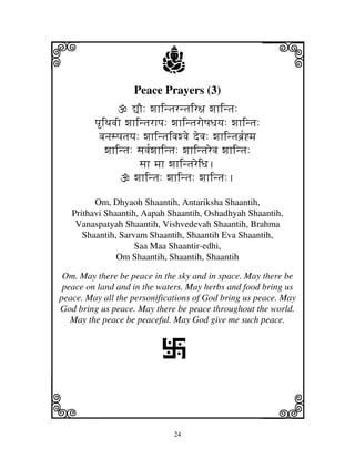 24
llllkkkk
iiii jjjjj
Peace Prayers (3)
–O: wjhintjrntjir~j wjhintj:
piTjvjI wjhintjrhpj: wjhintjroQjDjyj: wjhintj:
vjnjspjtjyj: wjhintjivjwvje devj: wjhintjbj[`*mj
wjhintj: sjvj[wjhintj: wjhintjrevj wjhintj:
sjh mjh wjhintjreiDj.
wjhintj: wjhintj: wjhintj:.
Om, Dhyaoh Shaantih, Antariksha Shaantih,
Prithavi Shaantih, Aapah Shaantih, Oshadhyah Shaantih,
Vanaspatyah Shaantih, Vishvedevah Shaantih, Brahma
Shaantih, Sarvam Shaantih, Shaantih Eva Shaantih,
Saa Maa Shaantir-edhi,
Om Shaantih, Shaantih, Shaantih
Om. May there be peace in the sky and in space. May there be
peace on land and in the waters. May herbs and food bring us
peace. May all the personifications of God bring us peace. May
God bring us peace. May there be peace throughout the world.
May the peace be peaceful. May God give me such peace.
L
 
