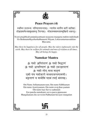 25
llllkkkk
iiii jjjjj
Peace Prayers (4)
svjistj pj`JjhByj: pjirpjhljyjntjhmj]. nyjhyjenj mjhgje[qj mjHIN mjHIwjh:
gjobj`h*mjqjeByjwwjuBjmjstju injtyjmj]. ljokhssjmjstjhssjuixjnjo Bjvjntju.
Svasti prajabhyah paripalayanttaam nyaayena maargena mahim mahishaah
Go Brahmanebhyashashubhamastu Nityam, Lokassamastaassukhino
Bhavantu.
May there be happiness for all people. May the rulers righteously rule the
earth. May there be welfare for animals and men of wisdom at all times.
May all beings be happy.
NNNNNNNNNNNNNamokar Mantra
qjmjo ajirHNtjhqjN qjmjo isj•hqjN
qjmjo ahyjiryjhqjN qjmjo FvjJzjhyjhqjN
qjmjo ljoA sjvvj sjhHUqjN
Asjo pjNcj qjmjokhro sjvvjpjhvjppjqjhsjqjo.
mjljhqjN cj sjvvjeisjN pjSmjN Hvjf[ mjNgjljmj].
Om Namo Arihantaanam nam, Om namo Sidhhaanam
Om namo Ayarriyaanam, Om namo uvaj-jhaa-yaanam
Om namo loye Savva saahunam
Eso pancha namokaaro savva paava ppanasano
Mangalaanam cha savvesim Padhamam havayee mangalam
L
 