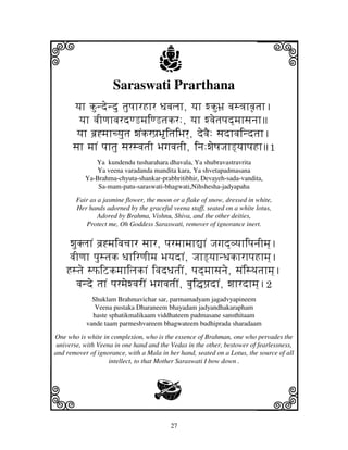 27
llllkkkk
iiii jjjjj
Saraswati Prarthana
yjh kundendu tjuQjhrHhr Djvjljh, yjh wkuBj` vjs<jhvj|tjh.
yjh vjIqjhvjrdqLmjiqLtjkr:, yjh wvjetjpjd]mjhsjnjh
yjh bj`*mjhcyjutj wjNkrpj`BitjiBjr], devjE: sjdhvjindtjh.
sjh mjhN pjhtju sjrsvjtjI BjgjvjtjI, inj:wjeQjJjhL]yjhpjHh1
Ya kundendu tusharahara dhavala, Ya shubravastravrita
Ya veena varadanda mandita kara, Ya shvetapadmasana
Ya-Brahma-chyuta-shankar-prabhritibhir, Devayeh-sada-vandita,
Sa-mam-patu-saraswati-bhagwati,Nihshesha-jadyapaha
Fair as a jasmine flower, the moon or a flake of snow, dressed in white,
Her hands adorned by the graceful veena staff, seated on a white lotus,
Adored by Brahma, Vishnu, Shiva, and the other deities,
Protect me, Oh Goddess Saraswati, remover of ignorance inert.
wjuKljhN bj`*mjivjcjhr sjhr, pjrmjhmjh–hN Jjgjd]vyjhipjnjImj].
vjIqjh pjustjk DjhirqjImj BjyjdhN, JjhL]yjhnDjkhrhpjHhmj].
Hstje sPiZkmjhiljkhN ivjdDjtjIN, pjd]mjhsjnje, sjNisTjtjhmj].
vjnde tjhN pjrmjewvjrIN BjgjvjtjIN, bjui•pj`dhN, wjhrdhmj].2
Shuklam Brahmavichar sar, parmamadyam jagadvyapineem
Veena pustaka Dharaneem bhayadam jadyandhakarapham
haste sphatikmalikaam viddhateem padmasane sansthitaam
vande taam parmeshvareem bhagwateem budhiprada sharadaam
One who is white in complexion, who is the essence of Brahman, one who pervades the
universe, with Veena in one hand and the Vedas in the other, bestower of fearlessness,
and remover of ignorance, with a Mala in her hand, seated on a Lotus, the source of all
intellect, to that Mother Saraswati I bow down .
G
 