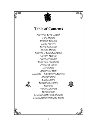 3
llllkkkk
iiii jjjjj
Table of Contents
Prayer to Lord Ganesh
Guru Mantra
Prathah Smarna
Daily Prayers
Surya Namaskar
Bhojan Mantra
Prayers to Gods/Goddeses
Gayatri Mantra
Peace Invocation
Saraswati Prarthana
Prayer at Dawn
Ishvandana
Atheshwar Stuti
Deeksha -- Valedictory Address
Bharatvarsha
Ekta Mantra
Sangathan Mantra
Prarthna
Vande Mataram
Subhashitam
Selected Aartis and Bhajans
Selected Bhavgeets and Songs
X
Y Y
 