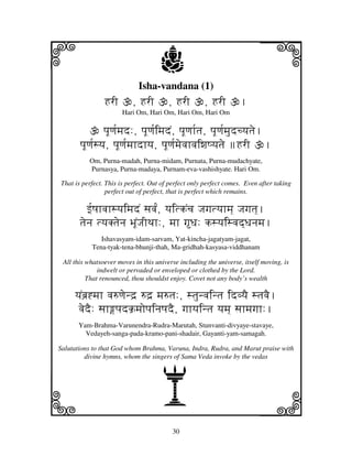 30
llllkkkk
iiii jjjjj
Isha-vandana (1)
HrI , HrI , HrI , HrI .
Hari Om, Hari Om, Hari Om, Hari Om
pjUqj[mjd:, pjUqj[imjdN, pjUqjh[tj, pjUqj[mjudcyjtje.
pjUqj[syj, pjUqj[mjhdhyj, pjUqj[mjevjhvjiwjQyjtje HrI .
Om, Purna-madah, Purna-midam, Purnata, Purna-mudachyate,
Purnasya, Purna-madaya, Purnam-eva-vashishyate. Hari Om.
That is perfect. This is perfect. Out of perfect only perfect comes. Even after taking
perfect out of perfect, that is perfect which remains.
f[QjhvjhsyjimjdN sjvj[N, yjitkNcj Jjgjtyjhmj] Jjgjtj].
tjenj tyjKtjenj BjUNJjITjh:, mjh gDj: ksyjisvjd]Djnjmj.
Ishavasyam-idam-sarvam, Yat-kincha-jagatyam-jagat,
Tena-tyak-tena-bhunji-thah, Ma-gridhah-kasyasa-viddhanam
All this whatsoever moves in this universe including the universe, itself moving, is
indwelt or pervaded or enveloped or clothed by the Lord.
That renounced, thou shouldst enjoy. Covet not any body’s wealth
yjNbj`*mjh vj=qjend` =d` mj=tj:, stjunvjintj idvyjE stjvjE.
vjedE: sjhpjdk`mjopjinjQjdE, gjhyjintj yjmj] sjhmjgjh:.
Yam-Brahma-Varunendra-Rudra-Marutah, Stunvanti-divyaye-stavaye,
Vedayeh-sanga-pada-kramo-pani-shadair, Gayanti-yam-samagah.
Salutations to that God whom Brahma, Varuna, Indra, Rudra, and Marut praise with
divine hymns, whom the singers of Sama Veda invoke by the vedas
A
 