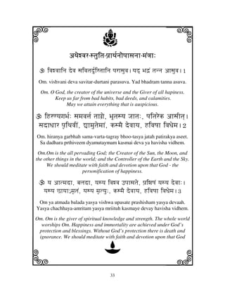 33
llllkkkk
iiii jjjjj
aTjewvjraTjewvjraTjewvjraTjewvjr----stjuitjstjuitjstjuitjstjuitj----pj`hTj[njopjhsjnjhpj`hTj[njopjhsjnjhpj`hTj[njopjhsjnjhpj`hTj[njopjhsjnjh----mjN<jh:mjN<jh:mjN<jh:mjN<jh:
ivjwvjhinj devj sjivjtjd[uirtjhinj pjrhsjuvj.yjd] Bjd`N tjnnj ahsjuvj.1
Om. vishvani deva savitar-durtani parasuva. Yad bhadram tanna asuva.
Om. O God, the creator of the universe and the Giver of all hapiness.
Keep us far from bad habits, bad deeds, and calamities.
May we attain everything that is auspicious.
iHrqyjgjBj[: sjmjvj$j[ tjhgj`e, BjUtjsyj Jjhtj:, pjitjrek ahsjItj].
sjdhDjhr pj|iTjvjIN, –hmjutjemjhN, ksmjE devjhyj, HivjQjh ivjDjemj.2
Om. hiranya garbhah sama-varta-tagray bhoo-tasya jatah patirakya aseet.
Sa dadhara prthiveem dyamutaymam kasmai deva ya havisha vidhem.
Om.Om is the all pervading God; the Creator of the Sun, the Moon, and
the other things in the world; and the Controller of the Earth and the Sky.
We should meditate with faith and devotion upon that God - the
personification of happiness.
yj ahtmjdh, bjljdh, yjsyj ivjwvj Fpjhsjtje, pj`iwjQjN yjsyj devjh:.
yjsyj Chyjh€ mj|tjN, yjsyj mj|tyju:, ksmjE devjhyj, HivjQjh ivjDjemj.3
Om ya atmada balada yasya vishwa upasate prashisham yasya devaah.
Yasya chachhaya-amritam yasya mriituh kasmaye devay havisha vidhem.
Om. Om is the giver of spiritual knowledge and strength. The whole world
worships Om. Happiness and immortality are achieved under God’s
protection and blessings. Without God’s protection there is death and
ignorance. We should meditate with faith and devotion upon that God
D
 