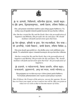 34
llllkkkk
iiii jjjjj
yj: pj`hqjtjo, injimjQjtjo, mjiHtvjEk fNd`hJjh, Jjgjtjo vjBjUvj.
yj f[wje asyj, i”pjdwcjtjuQpjd:, ksmjE devjhyj, HivjQjh ivjDjemj.4
Om. yah pranato nimishato mahitva ayka idraja jagato babhoova. Ya
eeshay asya dvipadah chatush-padah kasmai devaya haisha vidhem.
Om. Om has created the Sky and the Earth. Om is the personification of
happiness and Moksha. Om pervades the sky and space. We should
meditate with faith and devotion upon that God..
yjenj –O=gj`h, pj|iTjvjI cj d|Mh, yjenj svj:stjiBjtjN, yjenj njhk:.
yjo antjir~je, rJjsjo ivjmjhnj:, ksmjE devjhyj, HivjQjh ivjDjemj.5
Om.yena dyauh ugra prithivee cha dridha yena svah stabhitam yena
nakah. Yo antarikshe rajaso vimanah kasmayee devaya havisha vidhema.
Om has created the Sky and the Earth. Om is the personification of
happiness and Moksha. Om pervades the Sky and Space. We should
meditate with faith and devotion upon that God - the personification of
happiness.
pj`Jjhpjtje, nj tvjdetjhnyjnyjo, ivjwvjh Jjhtjhinj, pjirtjh bjBjUvj.
yjtkhmjhstje, JjuHumjstjnnjo, astju vjyjN syjhmj, pjtjyjo ryjIqjhmj].6
Om.prajapate na tva-deta-nya-nyo vishwa jatani parita babhuva.
Yat kamate juhumastanno astu vayam syaam patayo rayinam.
Om. O Ishwar, the Creator of the universe, you are the supreme. No one
has ever been your equal, no one is and no one will be. May you grant us
what ever we wish so that we become master of riches.
X
 