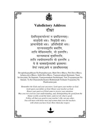 37
llllkkkk
iiii jjjjj
Valedictory Address
dI~jhdI~jhdI~jhdI~jh
devjipjtkhyjh[ByjhN nj p'mjidtjvyjmj].
mjhtj|devjo Bjvj. ipjtdevjo Bjvj.
ahcjhyj[devjo Bjvj. aitjiTjdevjo Bjvj.
yjhnyjnjvj–hinj kmjh[iqj,
tjhinj sjeivjtjvyjhinj, njo ftjrhiqj.
yjhnyjsmjhkN sjucjirtjhinj,
tjhinj tvjyjopjhsyjhinj njo ftjrhiqj 
yje ke cjhsjmjC^ecyjhNsjo b'h*mjqjh:
tjeQjhN tvjyjh€€ sjnje nj pj`wvjisjtjvyjmj]
Devapitrikaaryabhyam Na Pramaditavyam, Matri Devo Bhava. Pitri Devo Bhava.
Acharya devo Bhava. Atithi Devo Bhava. Yaanyanvadyani Karmaani, Taani
Sevitavyaani, No Itaaraani, Yaanyasmaakam Sucharitaani, Tani Tvayopaasyani No
Itaraani. Ye Ke Chaasamchechyanso Brahmanaah Teshaam Tvayaasney Na
Prashvasitavyam
Remember the Gods and your ancestors. Look upon your mother as God.
Look upon your father as God. Honor your teacher as God.
Honor your guest as if God came to receive your attention.
May you ever exercise your understanding, and, distinguishing the good from the
blame-worthy avoid the latter, and ever do what is good.
Follow all that was good in your teacher’s life, not any other.
You will meet with better men and women than even the teachers
with whom you have lived. Show them due respect.
D
 
