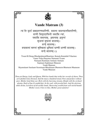 45
llllkkkk
iiii jjjjj
Vande Matram (3)
tvjN iH dugjh[ dwjpj`HrqjDjhirqjI, kmjljh kmjljdljivjHhirqjI,
vjhqjI ivj–hdhiyjnjI njmjhimj tvjhN,
njmjhimj kmjljhmj], amjljhmj] atjuljhN
sjuJjljhN sjuPljhN mjhtjrmj].
vjnde mjhtjrmj].
wyjhmjljhN sjrljhN sjuismjtjhN BjUiQjtjhN DjrqjIN BjrqjIN mjhtjrmj].
vjnde mjhtjrmj].5
Twam Hi Durga DhashpraharanDhaarinee, Kamala Kamaldal Viharinee
Vanee Vidya Daayinee Namaami Tvaam
Namaami Kamlaam Amlaam Atulaam
Sujalaam Suphalaam Mataram
Vande Mataram
Shyamalaam Saralaam Susmitaam Bhushitaam Dharneem Bharneem Maataram
Vande Mataram
Thou art Durga, Lady and Queen, With her hands that strike her swords of sheen, Thou
art Lakshmi lotus-throned, And the muse a hundred-toned, Pure and perfect without
peer, Mother lend thine ear, Rich with thy hurrying streams, Bright with thy orchard
gleams, Dark of hue O candid-fair, In thy soul, with jeweled hair, And thy glorious
smile divine, Loveliest of all earthly lands, Showering wealth from well-stored hands!
Mother sweet, I bow to thee, Mother great and free!
S
 
