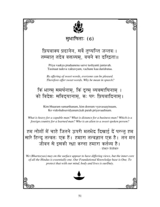 51
llllkkkk
iiii jjjjj
sjuBjhiQjtjh: (6)sjuBjhiQjtjh: (6)sjuBjhiQjtjh: (6)sjuBjhiQjtjh: (6)
ipj`yjvjhKyj pj`dhnjenj, sjvje[ tjuQyjintj Jjntjvj:.
tjsmjhtj] tjdevj vjŒvyjmj], vjcjnje kh dird`tjh
Priya vaakya pradaanena sarve tushyanti jantavah.
Tasmaat tadeva vaktavyam, vachane kaa daridrataa.
By offering of sweet words, everyone can be pleased.
Therefore offer sweet words. Why be mean in speech?
ikN Bjhrmj] sjmjTj[njhmj], ikN dUrmj] vyjvjsjhiyjnjhmj] .
ko ivjdewj: sjivjd]yjhnjhmj], k: pjr: ipj`yjvjhidnjhmj].
Kim bhaaram samarthanam, kim dooram vyavasaayinaam,
Ko videshahsavidyanam,kah parah priyavaadinam.
What is heavy for a capable man? What is distance for a business man? Which is a
foreign country for a learned man? Who is an alien to a sweet spoken person?
Hmj ljogjoN mjeN cjhHe iJjtjnje YpjrI mjtjBjed idxjhf[ deN pjrntju Hmj
sjhre iHndU tjtvjtj: Ak HEN. Hmjhrh tjtvj@jhnj Ak HE. tjnj mjnj
JjIvjnj sje fsjkI r~jh krnjh Hmjhrh ktj[vyj HE.
- L%hKZr HeLgjevjhr
We (Bharteeyas) may on the surface appear to have differing views, but the inner core
of all the Hindus is essentially one. Our Foundational Knowledge base is One. To
protect that with our mind, body and lives is ourDuty.
D
 