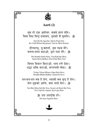 57
llllkkkk
iiii jjjjj
Aarti (2)
tjumj Ho Ak agjocjr, sjbjke pj`hqj pjitj.
iksj ivjDj imjljUN dyjhmjyj, tjumjko mjEN kumjitj.
Tum Ho Ek Agochar, Sab ke Prana Pati,
Kis Vidh Miloon Dayamaya, Tum ko Mein Kumati.
dInjbjnDju, du:xjHtjh[, tjumj r~jk mjere.
k=qjh-Hstj bjMhao, ”hr pjRh tjere.
Din Bandhu Dukh Harta, Tum Rakshak Mere,
Apana Hasta Badhao, Dvar Pada Mein Tere.
ivjQjyj ivjkhr imjZhao, pjhpj Hro devjh.
Wj`•h BjiŒ bjMhao, sjntjnjkI sjevjh.
Vishay Vikaar Mitaoo, Papa Haro Deva,
Shradha Bhakti Badhao, Santan Ki Seva.
tjnj-mjnj-Djnj sjbj HE tjerh, svjhmjI sjbj kuC HE tjerh.
tjerh tjuzjko apj[qj, Kyjh ljhgje mjerh.
Tan Man Dhan Sab Hai Tera, Swami sab Kuch Hai Tera,
Tera Tujh Ko Arpana, Kya Lage Mera
Jjyj JjgjdIwj Hre.
Om Jaya Jagadish Hare..
D
 