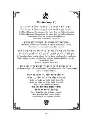 60
llllkkkk
iiii jjjjj
Mantra Yoga (3)
ž njmjo Bjgjvjtje iwjvjhnjndhyj.ž njmjo Bjgjvjtje sjdgju= njndhyj.
ž njmjo Bjgjvjtje iwjvjhnjndhyj.ž njmjo Bjgjvjtje sjdgju= njndhyj.
Om Namo Bhagvate Shivanandaya, Om Namo Bhagvate Sadguru Nandaya
Om Namo Bhagvate Shivanandaya, Om Namo Bhagvate Sadguru Nandaya
Salutations to Shiva, the eternal blissful Perfection,
Salutations to the Divine Guru of all
k|Qqjhmj] vjnde Jjgjdgju=mj] Wj`I.k|Qqjhmj] vjnde Jjgjdgju=mj].
Krishnam Vande Jagad Gurum Sri, Krishnam Vande Jagad Gurum
Adorations to Krishna, the Guru of the universe
Wj`I rhmj Jjyj rhmj Jjyj Jjyj rhmj ž.Wj`I rhmj Jjyj rhmj Jjyj Jjyj rhmj.
Hir ž,Hir ž,Hir Hir Hir ž.Hir ž,Hir ž,Hir Hir Hir ž.
Sri Rama Jaya Rama Jaya Jaya Rama Om, Sri Rama Jaya Rama Jaya Jaya Rama,
Hari Om Hari Om Hari Hari Hari Om, Hari Om Hari Om Hari Hari Hari Om.
Glory to Shri Ram,
Glory to Shri Hari, the Eternal
gju= ž,gju= ž,gju= gju= gju= ž.gju= ž,gju= ž,gju= gju= gju= ž.
Guru Om Guru Om Guru Guru Guru Om, Guru Om Guru Om Guru Guru Guru Om
Glory to the Eternal Guru
wjiKtj mjh%, wjiKtj mjh%, wjiKtj wjiKtj wjiKtj mjh%.
wjiKtj mjh%, wjiKtj mjh%, wjiKtj wjiKtj wjiKtj mjh%,
Shakti Ma Shakti Ma Shakti Shakti Shakti Ma
Shakti Ma Shakti Ma Shakti Shakti Shakti Ma
Glory to the All-Powerful Mother
iwjvj,iwjvj,iwjvj,iwjvj iwjvjhyj njmjHo.
Hr Hr Hr Hr njmj: iwjvjhyj.
Shiva Shiva Shiva Shiva Shivaya Namaho
Hara Hara Hara Hara Namah Shivaya
Glory to Shiva, the Supreme Dissolver
Z
 